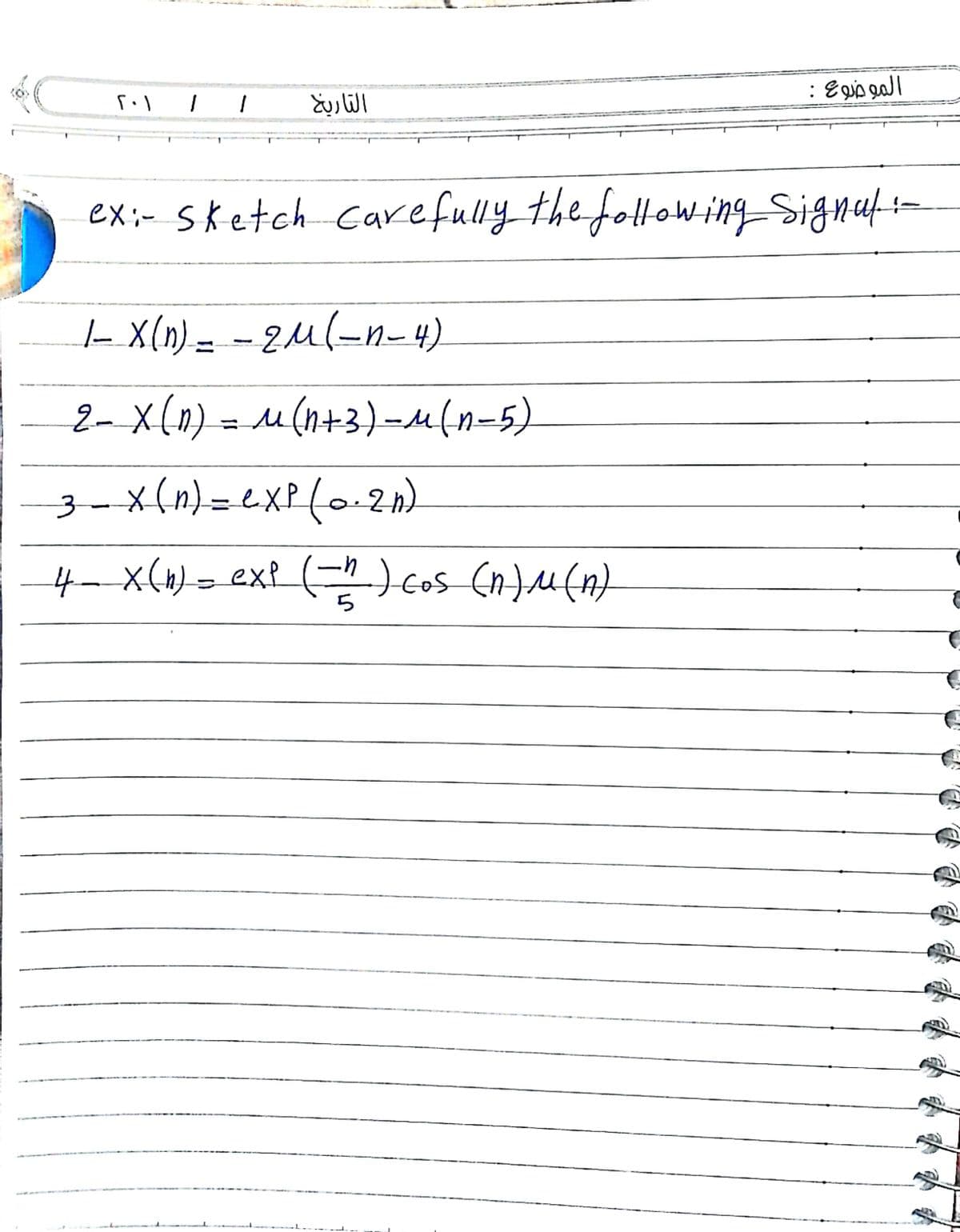 الموضوع :
التاريخ
ex;- sketch Carefully the folloWing Signuf:-
|- X(n) = - 2u(-n- 4)
zul-n-4)
2- X(n) = u(n+3)-M{n-5)
-x(n) = exP(o2n)
%3D
4- x(4) = ex? (=) cos (n)u(n)
)cos (n)M()
