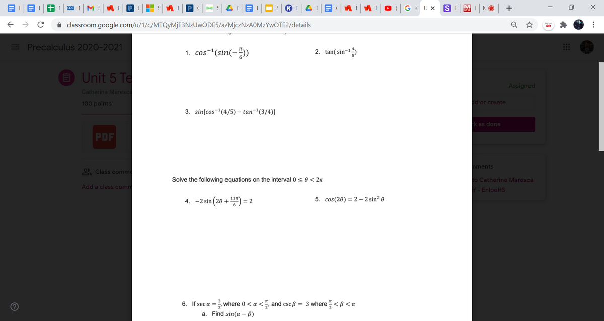 |G: Ux SI
CDC
classroom.google.com/u/1/c/MTQyMjE3NzUwODE5/a/MjczNzAOMzYwOTE2/details
E Precalculus 2020-2021
1. cos-(sin(--))
2. tan( sin-1)
E Unit 5 Te
Assigned
Catherine Maresca
100 points
dd or create
3. sin[cos-'(4/5) – tan-'(3/4)]
k as done
PDF
nments
2 Class comme
Solve the following equations on the interval0<0 < 2n
to Catherine Maresca
Add a class comm
f - EnloeHS
4. -2 sin (20 +") =
5. cos(20) = 2 – 2 sin² 0
6. If sec a =
where 0 < a<, and cscß = 3 where < B < n
a. Find sin(a – B)
...
+
