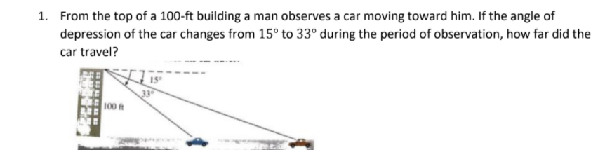 1. From the top of a 100-ft building a man observes a car moving toward him. If the angle of
depression of the car changes from 15° to 33° during the period of observation, how far did the
car travel?
33
100 ft

