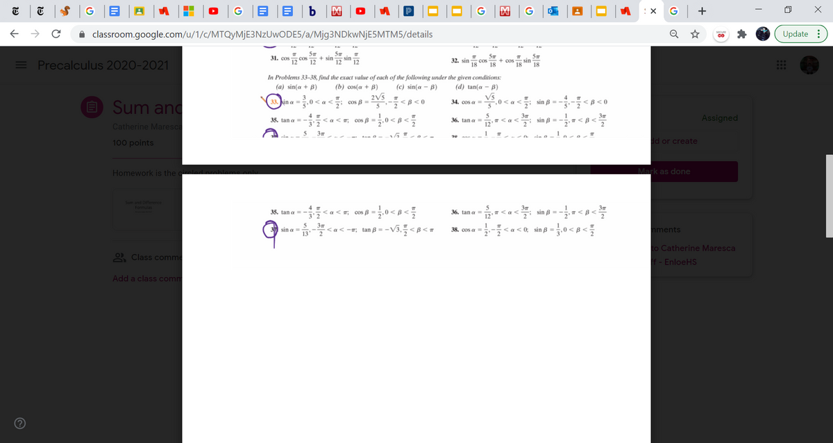 G B |B | b
G +
A classroom.google.com/u/1/c/MTQyMjE3NzUwODE5/a/Mjg3NDkwNjE5MTM5/details
Update :
= Precalculus 2020-2021
31. соs
cos
12
12
+ sin
12
sin
12
32. sin
18
cos + cos
18
sin
18
18
In Problems 33–38, find the exact value of each of the following under the given conditions:
(a) sin(a + B)
(b) cos(a + B)
(c) sin(a - B)
(d) tan(a - B)
O Sum and
2V5
cos B =
5
V5
0 < a <
5
4
; sin B = - <B< 0
33. kin a =
,0< a <
<B<0
34. cos a -
4 7
< a < m; cos ß = 5,0 < B <
5
T< a <
37
T <B<
Assigned
35. tan a =
36. tan a =
sin B = -
Catherine Maresca
3'2
12
5
3
100 points
dd or create
Homework is the ci
Mark as done
Sum and Difference
Formulas
35. tan a = - < a < T; cos B
3' 2
5
36. tan g =
12
sin p = - < B<
5
sin a =
37
<a< -7; tan B = -
<a < 0; sin B =
nments
38. cos a =
2' 2
to Catherine Maresca
2 Class comme
f - EnloeHS
Add a class comm
