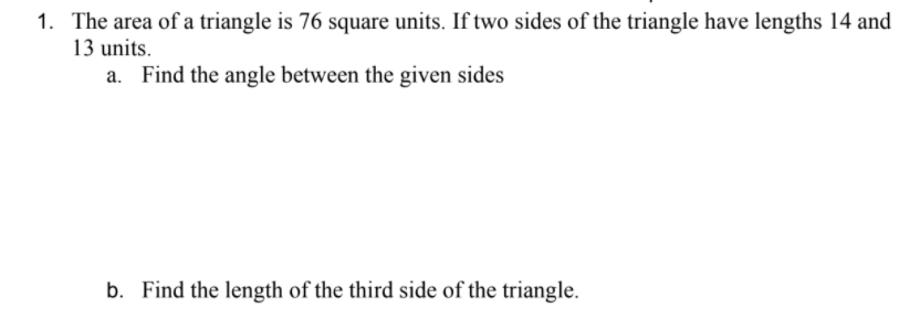 1. The area of a triangle is 76 square units. If two sides of the triangle have lengths 14 and
13 units.
a. Find the angle between the given sides
b. Find the length of the third side of the triangle.
