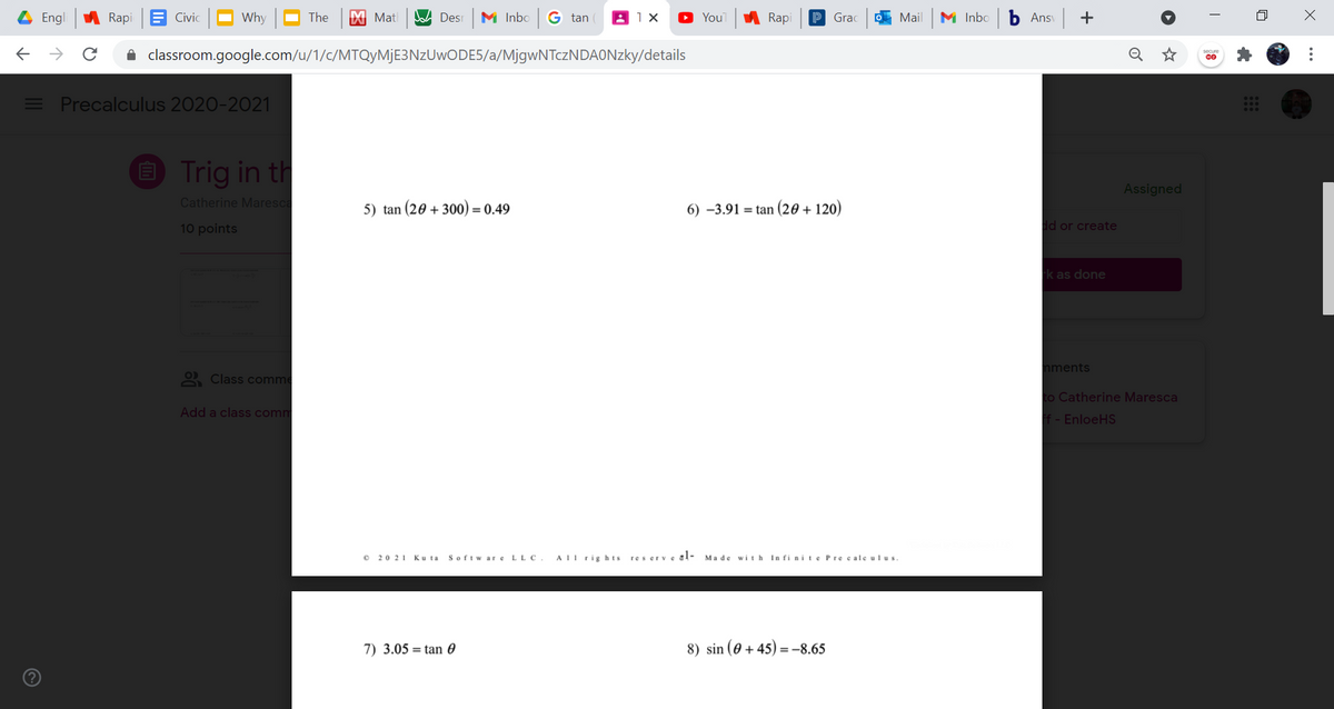 Engl
Rapi E Civic
Why
The
X Mat
W Des
M Inbo G tan
YouT
A Rapi
P Grac
O Mail
M Inbo
Ans +
->
A classroom.google.com/u/1/c/MTQyMjE3NzUwODE5/a/MjgwNTczNDAONzky/details
= Precalculus 2020-2021
E Trig in th
Assigned
Catherine Maresca
5) tan (20 + 300) = 0.49
6) –3.91 = tan (20 + 120)
10 points
dd or create
k as done
nments
2 Class comme
to Catherine Maresca
Add a class comm
f - EnloeHS
O 20 21
Softw are LLC
AII rig hts
res erve gl-
In fi nit e Precale ulus.
Ku ta
Made with
7) 3.05 = tan 0
8) sin (0 + 45) = -8.65
