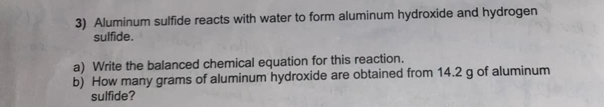 3) Aluminum sulfide reacts with water to form aluminum hydroxide and hydrogen
sulfide.
a) Write the balanced chemical equation for this reaction.
b) How many grams of aluminum hydroxide are obtained from 14.2 g of aluminum
sulfide?