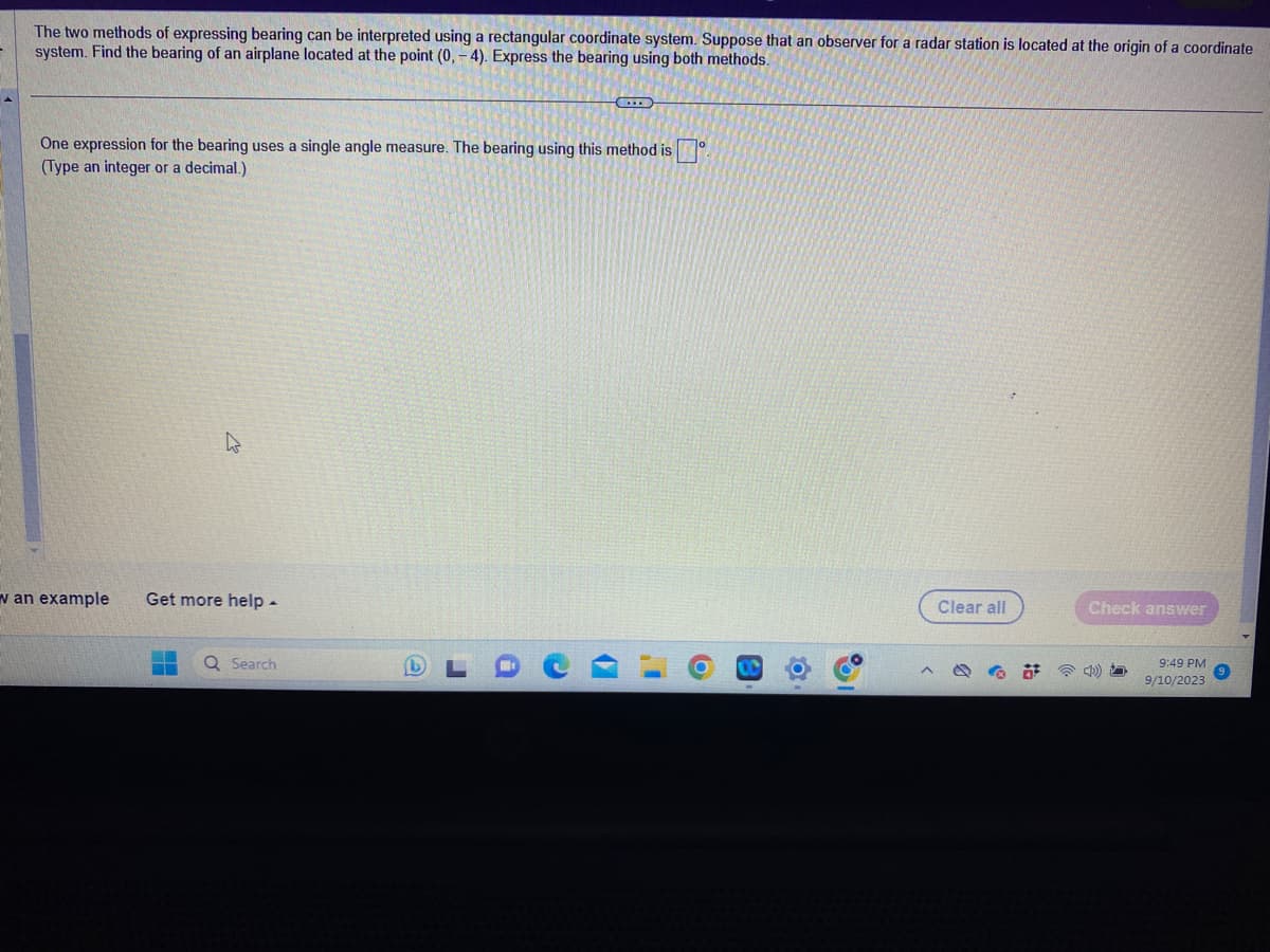 The two methods of expressing bearing can be interpreted using a rectangular coordinate system. Suppose that an observer for a radar station is located at the origin of a coordinate
system. Find the bearing of an airplane located at the point (0, -4). Express the bearing using both methods.
One expression for the bearing uses a single angle measure. The bearing using this method is
(Type an integer or a decimal.)
w an example
4
Get more help -
F
Q Search
Q
I
C
I
O
I
Clear all
O
Check answer
4)
9:49 PM
9/10/2023