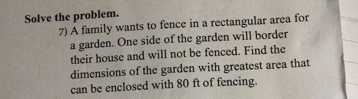 Solve the problem.
7) A family wants to fence in a rectangular area for
a garden. One side of the garden will border
their house and will not be fenced. Find the
dimensions of the garden with greatest area that
can be enclosed with 80 ft of fencing.