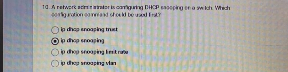 10. A network administrator is configuring DHCP snooping on a switch. Which
configuration command should be used first?
ip dhcp snooping trust
ip dhcp snooping
ip dhcp snooping limit rate
ip dhcp snooping vlan
