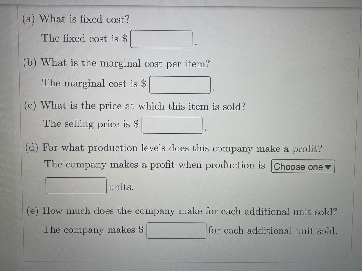 (a) What is fixed cost?
The fixed cost is $
(b) What is the marginal cost per item?
The marginal cost is $
(c) What is the price at which this item is sold?
The selling price is $
(d) For what production levels does this company make a profit?
The company makes a profit when production is Choose one v
units.
(e) How much does the company make for each additional unit sold?
The company makes $
for each additional unit sold.
