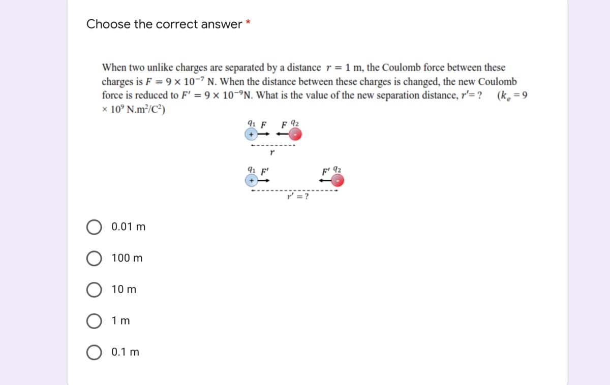 Choose the correct answer *
When two unlike charges are separated by a distancer=1 m, the Coulomb force between these
charges is F = 9 × 10-7 N. When the distance between these charges is changed, the new Coulomb
force is reduced to F' = 9 × 10-ºN. What is the value of the new separation distance, r'= ?
x 10° N.m²/C³)
(ke = 9
91 F
F 92
91
92
= ?
0.01 m
100 m
10 m
1 m
0.1 m
