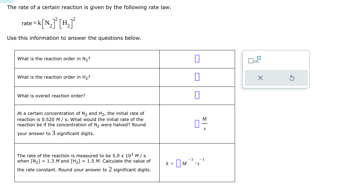 The rate of a certain reaction is given by the following rate law:
rate = k
= K[N₂] ² [H₂1²
Use this information to answer the questions below.
What is the reaction order in N₂?
What is the reaction order in H₂?
What is overall reaction order?
At a certain concentration of N₂ and H₂, the initial rate of
reaction is 0.520 M/s. What would the initial rate of the
reaction be if the concentration of N₂ were halved? Round
your answer to 3 significant digits.
The rate of the reaction is measured to be 5.0 x 10³ M/s
when [N₂] = 1.3 M and [H₂] = 1.5 M. Calculate the value of
the rate constant. Round your answer to 2 significant digits.
k =
M 'S
M
S
X