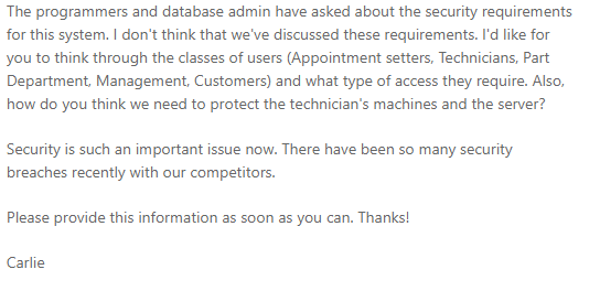 The programmers and database admin have asked about the security requirements
for this system. I don't think that we've discussed these requirements. I'd like for
you to think through the classes of users (Appointment setters, Technicians, Part
Department, Management, Customers) and what type of access they require. Also,
how do you think we need to protect the technician's machines and the server?
Security is such an important issue now. There have been so many security
breaches recently with our competitors.
Please provide this information as soon as you can. Thanks!
Carlie