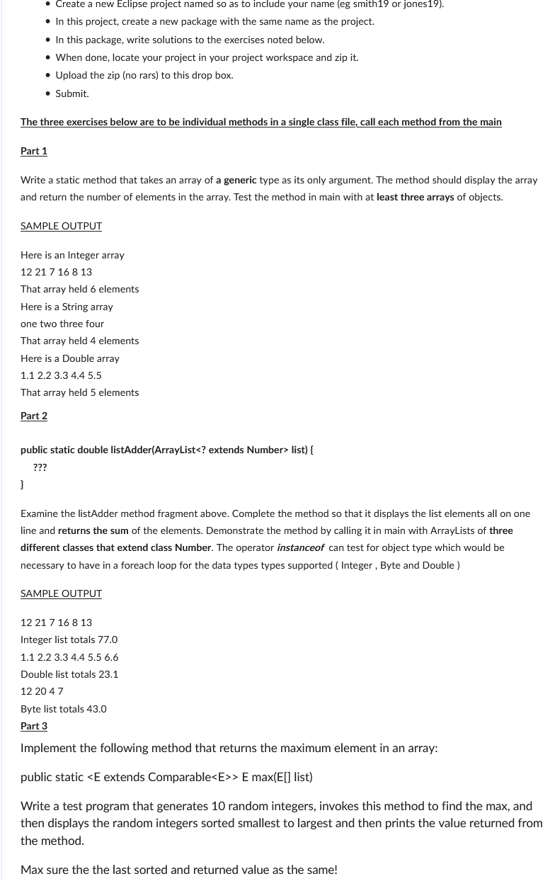 • Create a new Eclipse project named so as to include your name (eg smith19 or jones19).
• In this project, create a new package with the same name as the project.
• In this package, write solutions to the exercises noted below.
• When done, locate your project in your project workspace and zip it.
• Upload the zip (no rars) to this drop box.
• Submit.
The three exercises below are to be individual methods in a single class file, call each method from the main
Part 1
Write a static method that takes an array of a generic type as its only argument. The method should display the array
and return the number of elements in the array. Test the method in main with at least three arrays of objects.
SAMPLE OUTPUT
Here is an Integer array
12 21 7 16 8 13
That array held 6 elements
Here is a String array
one two three four
That array held 4 elements
Here is a Double array
1.1 2.2 3.3 4.4 5.5
That array held 5 elements
Part 2
public static double listAdder(ArrayList<? extends Number> list) {
???
}
Examine the listAdder method fragment above. Complete the method so that it displays the list elements all on one
line and returns the sum of the elements. Demonstrate the method by calling it in main with ArrayLists of three
different classes that extend class Number. The operator instanceof can test for object type which would be
necessary to have in a foreach loop for the data types types supported (Integer, Byte and Double)
SAMPLE OUTPUT
12 21 7 16 8 13
Integer list totals 77.0
1.1 2.2 3.3 4.4 5.5 6.6
Double list totals 23.1
12 20 4 7
Byte list totals 43.0
Part 3
Implement the following method that returns the maximum element in an array:
public static <E extends Comparable<E>> E max(E[] list)
Write a test program that generates 10 random integers, invokes this method to find the max, and
then displays the random integers sorted smallest to largest and then prints the value returned from
the method.
Max sure the the last sorted and returned value as the same!