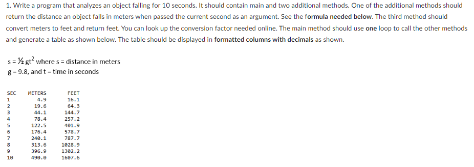 1. Write a program that analyzes an object falling for 10 seconds. It should contain main and two additional methods. One of the additional methods should
return the distance an object falls in meters when passed the current second as an argument. See the formula needed below. The third method should
convert meters to feet and return feet. You can look up the conversion factor needed online. The main method should use one loop to call the other methods
and generate a table as shown below. The table should be displayed in formatted columns with decimals as shown.
s = ½ gt² where s = distance in meters
g=9.8, and t = time in seconds
SEC
1
PAVASAWNI
2
4
5
6
7
8
9
10
METERS
4.9
19.6
44.1
78.4
122.5
176.4
240.1
313.6
396.9
490.0
FEET
16.1
64.3
144.7
257.2
401.9
578.7
787.7
1028.9
1302.2
1607.6