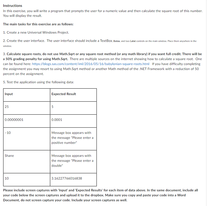 Instructions
In this exercise, you will write a program that prompts the user for a numeric value and then calculate the square root of this number.
You will display the result.
The main tasks for this exercise are as follows:
1. Create a new Universal Windows Project.
2. Create the user interface. The user interface should include a TextBox, Button, and two Label controls on the main window. Place them anywhere in the
window.
3. Calculate square roots, do not use Math.Sqrt or any square root method (or any math library) if you want full credit. There will be
a 50% grading penalty for using Math.Sqrt. There are multiple sources on the internet showing how to calculate a square root. One
can be found here: https://blogs.sas.com/content/iml/2016/05/16/babylonian-square-roots.html If you have difficulty completing
the assignment you may resort to using Math.Sqrt method or another Math method of the .NET Framework with a reduction of 50
percent on the assignment.
5. Test the application using the following data:
Input
25
0.00000001
-10
Shane
10
Expected Result
5
0.0001
Message box appears with
the message "Please enter a
positive number"
Message box appears with
the message "Please enter a
double"
3.16227766016838
Please include screen captures with 'Input' and 'Expected Results' for each item of data above. In the same document, include all
your code below the screen captures and upload it to the dropbox. Make sure you copy and paste your code into a Word
Document, do not screen capture your code. Include your screen captures as well.