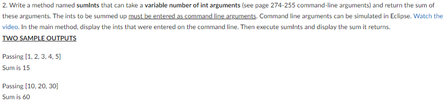 2. Write a method named sumints that can take a variable number of int arguments (see page 274-255 command-line arguments) and return the sum of
these arguments. The ints to be summed up must be entered as command line arguments. Command line arguments can be simulated in Eclipse. Watch the
video. In the main method, display the ints that were entered on the command line. Then execute sumints and display the sum it returns.
TWO SAMPLE OUTPUTS
Passing [1, 2, 3, 4, 5]
Sum is 15
Passing [10, 20, 30]
Sum is 60