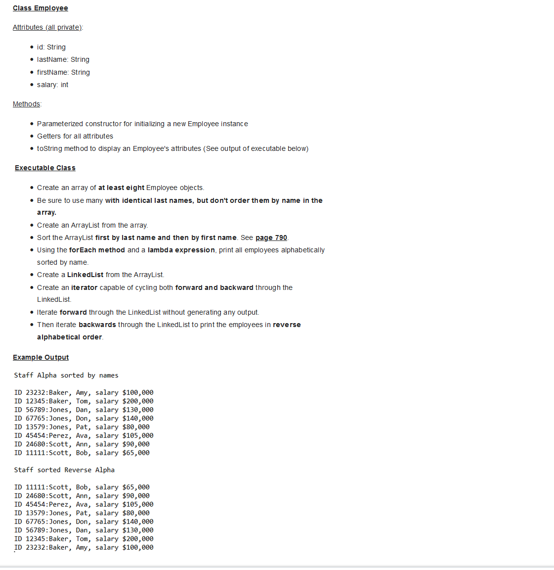 Class Employee
Attributes (all private):
• id: String
.lastName: String
• firstName: String
• salary: int
Methods:
• Parameterized constructor for initializing a new Employee instance
• Getters for all attributes
• toString method to display an Employee's attributes (See output of executable below)
Executable Class
• Create an array of at least eight Employee objects.
• Be sure to use many with identical last names, but don't order them by name in the
array.
• Create an ArrayList from the array.
• Sort the ArrayList first by last name and then by first name. See page 790.
• Using the forEach method and a lambda expression, print all employees alphabetically
sorted by name.
• Create a LinkedList from the ArrayList.
• Create an iterator capable of cycling both forward and backward through the
Linked List.
• Iterate forward through the LinkedList without generating any output.
• Then iterate backwards through the Linked List to print the employees in reverse
alphabetical order.
Example Output
Staff Alpha sorted by names
ID 23232: Baker, Amy, salary $100,000
ID 12345: Baker, Tom, salary $200,000
ID 56789:Jones, Dan, salary $130,000
ID 67765: Jones, Don, salary $140,000
ID 13579:Jones, Pat, salary $80,000
ID 45454: Perez, Ava, salary $105,000
ID 24680: Scott, Ann, salary $90,000
ID 11111:Scott, Bob, salary $65,000
Staff sorted Reverse Alpha
ID 11111: Scott, Bob, salary $65,000
ID 24680: Scott, Ann, salary $90,000
ID 45454: Perez, Ava, salary $105,000
ID 13579:Jones, Pat, salary $80,000
ID 67765: Jones, Don, salary $140,000
ID 56789:Jones, Dan, salary $130,000
ID 12345: Baker, Tom, salary $200,000
ID 23232: Baker, Amy, salary $100,000