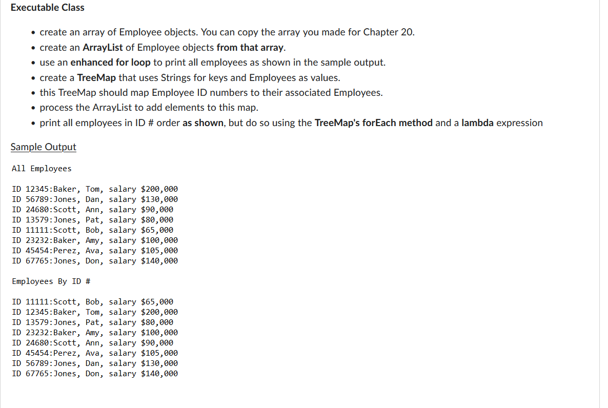 Executable Class
• create an array of Employee objects. You can copy the array you made for Chapter 20.
• create an ArrayList of Employee objects from that array.
• use an enhanced for loop to print all employees as shown in the sample output.
• create a TreeMap that uses Strings for keys and Employees as values.
• this TreeMap should map Employee ID numbers to their associated Employees.
• process the ArrayList to add elements to this map.
• print all employees in ID # order as shown, but do so using the TreeMap's forEach method and a lambda expression
Sample Output
All Employees
ID 12345: Baker, Tom, salary $200,000
ID 56789:Jones, Dan, salary $130,000
ID 24680: Scott, Ann, salary $90,000
ID 13579:Jones, Pat, salary $80,000
ID 11111:Scott, Bob, salary $65,000
ID 23232: Baker, Amy, salary $100,000
ID 45454: Perez, Ava, salary $105,000
ID 67765:Jones, Don, salary $140,000
Employees By ID #
ID 11111: Scott, Bob, salary $65,000
ID 12345: Baker, Tom, salary $200,000
ID 13579:Jones, Pat, salary $80,000
ID 23232: Baker, Amy, salary $100,000
ID 24680: Scott, Ann, salary $90,000
ID 45454: Perez, Ava, salary $105,000
ID 56789:Jones, Dan, salary $130,000
ID 67765: Jones, Don, salary $140,000