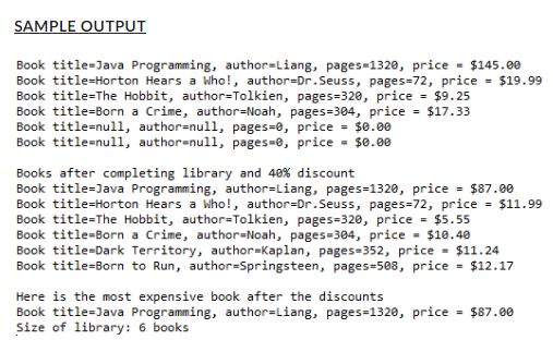 SAMPLE OUTPUT
Book title-Java Programming, author-Liang, pages-1320, price = $145.00
Book title=Horton Hears a Who!, author=Dr. Seuss, pages=72, price = $19.99
Book title=The Hobbit, author=Tolkien, pages=320, price = $9.25
Book title=Born a Crime, author-Noah, pages=304, price = $17.33
Book title=null, author=null, pages=0, price = $0.00
Book title=null, author=null, pages-0, price = $0.00
Books after completing library and 40% discount
Book title=Java Programming, author=Liang, pages=1320, price = $87.00
Book title=Horton Hears a Who!, author=Dr. Seuss, pages=72, price = $11.99
Book title=The Hobbit, author=Tolkien, pages=320, price = $5.55
Book title=Born a Crime, author-Noah, pages=304, price = $10.40
Book title=Dark Territory, author-Kaplan, pages-352, price = $11.24
Book title=Born to Run, author-Springsteen, pages-508, price = $12.17
Here is the most expensive book after the discounts
Book title=Java Programming, author=Liang, pages=1320, price = $87.00
Size of library: 6 books