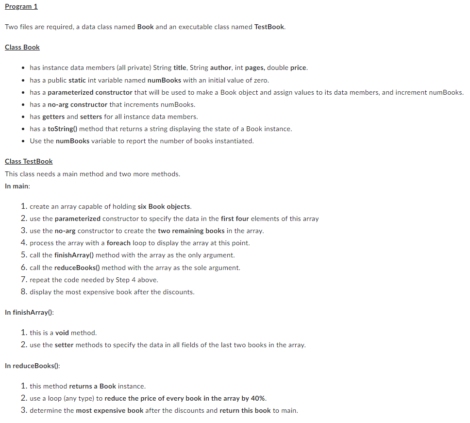 Program 1
Two files are required, a data class named Book and an executable class named TestBook.
Class Book
• has instance data members (all private) String title, String author, int pages, double price.
• has a public static int variable named numBooks with an initial value of zero.
• has a parameterized constructor that will be used to make a Book object and assign values to its data members, and increment numBooks.
• has a no-arg constructor that increments numBooks.
• has getters and setters for all instance data members.
• has a toString() method that returns a string displaying the state of a Book instance.
• Use the numBooks variable to report the number of books instantiated.
Class TestBook
This class needs a main method and two more methods.
In main:
1. create an array capable of holding six Book objects.
2. use the parameterized constructor to specify the data in the first four elements of this array
3. use the no-arg constructor to create the two remaining books in the array.
4. process the array with a foreach loop to display the array at this point.
5. call the finishArray() method with the array as the only argument.
6. call the reduceBooks() method with the array as the sole argument.
7. repeat the code needed by Step 4 above.
8. display the most expensive book after the discounts.
In finishArray():
1. this is a void method.
2. use the setter methods to specify the data in all fields of the last two books in the array.
In reduceBooks():
1. this method returns a Book instance.
2. use a loop (any type) to reduce the price of every book in the array by 40%.
3. determine the most expensive book after the discounts and return this book to main.