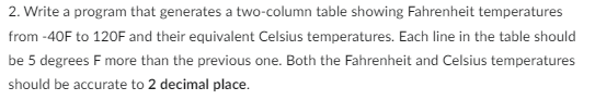 2. Write a program that generates a two-column table showing Fahrenheit temperatures
from -40F to 120F and their equivalent Celsius temperatures. Each line in the table should
be 5 degrees F more than the previous one. Both the Fahrenheit and Celsius temperatures
should be accurate to 2 decimal place.