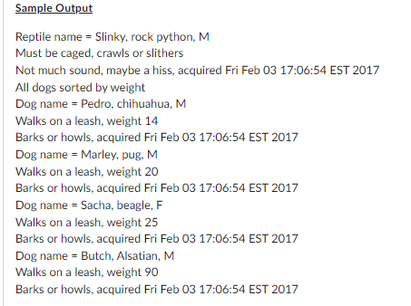 Sample Output
Reptile name = Slinky, rock python, M
Must be caged, crawls or slithers
Not much sound, maybe a hiss, acquired Fri Feb 03 17:06:54 EST 2017
All dogs sorted by weight
Dog name = Pedro, chihuahua, M
Walks on a leash, weight 14
Barks or howls, acquired Fri Feb 03 17:06:54 EST 2017
Dog name = Marley, pug, M
Walks on a leash, weight 20
Barks or howls, acquired Fri Feb 03 17:06:54 EST 2017
Dog name = Sacha, beagle, F
Walks on a leash, weight 25
Barks or howls, acquired Fri Feb 03 17:06:54 EST 2017
Dog name = Butch, Alsatian, M
Walks on a leash, weight 90
Barks or howls, acquired Fri Feb 03 17:06:54 EST 2017