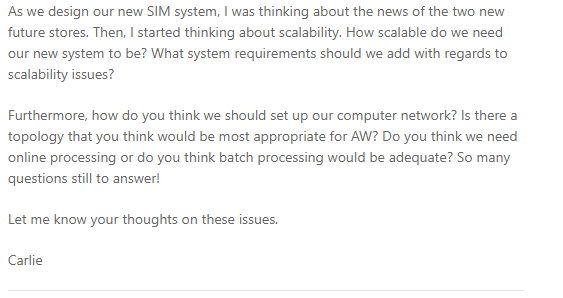 As we design our new SIM system, I was thinking about the news of the two new
future stores. Then, I started thinking about scalability. How scalable do we need
our new system to be? What system requirements should we add with regards to
scalability issues?
Furthermore, how do you think we should set up our computer network? Is there a
topology that you think would be most appropriate for AW? Do you think we need
online processing or do you think batch processing would be adequate? So many
questions still to answer!
Let me know your thoughts on these issues.
Carlie