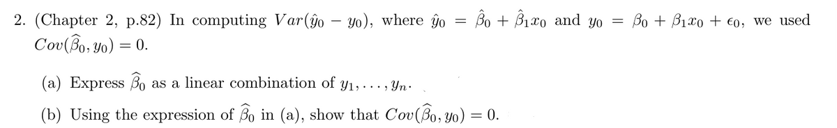 2. (Chapter 2, p.82) In computing Var(ĝo – yo), where yo Bo + B₁o and yo
Cov (Bo, yo) = 0.
=
(a) Express Bo as a linear combination of y₁,..., Yn.
(b) Using the expression of Bo in (a), show that Cov(Bo, yo) = 0.
=
= Bo + B₁x0+ €0, we used