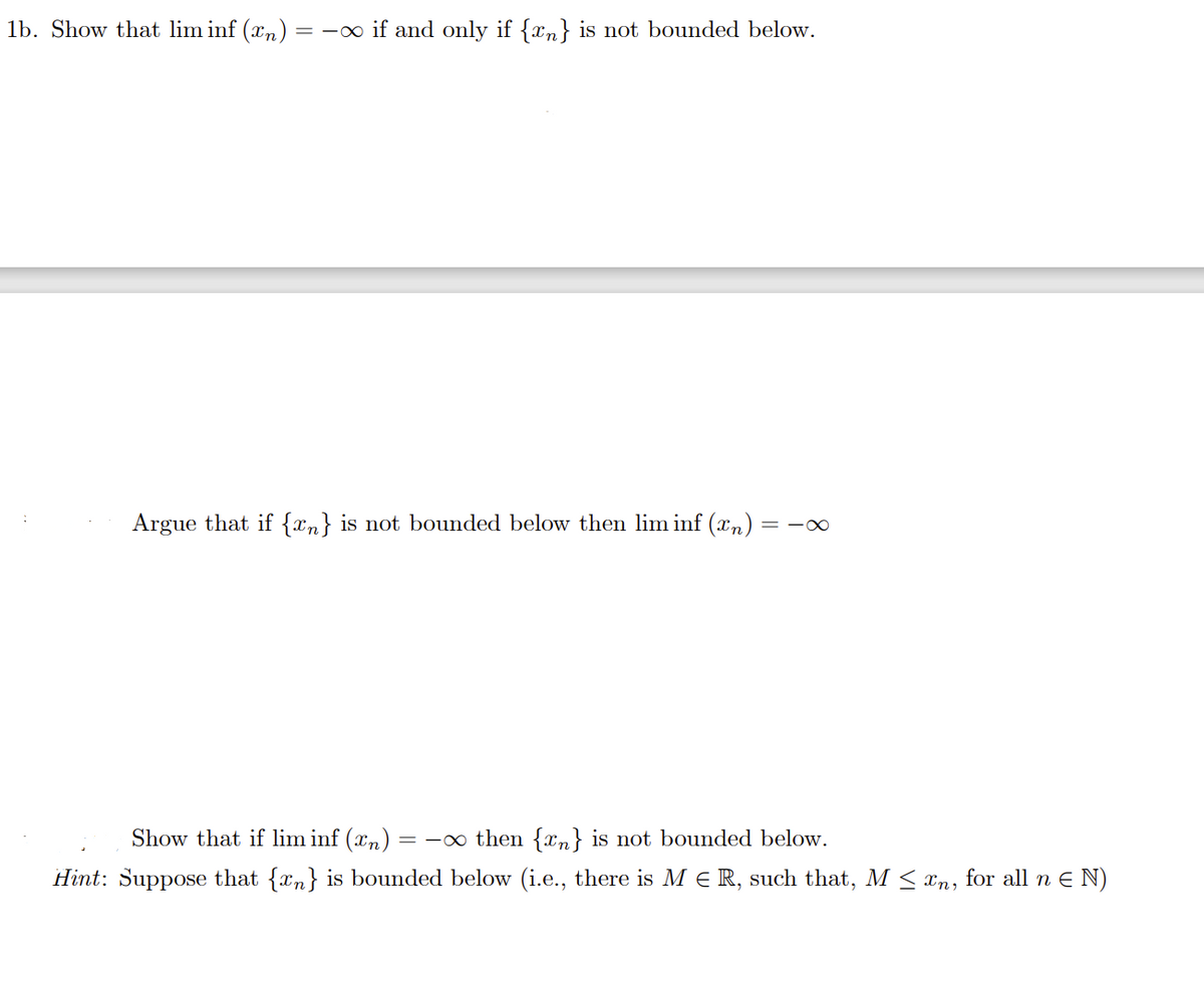 ### Problem 1b

**Objective:**

Show that the limit inferior of a sequence \( \{x_n\} \), denoted as \(\liminf(x_n) = -\infty\), if and only if the sequence \( \{x_n\} \) is not bounded below.

---

**Tasks:**

1. **Argue that if \( \{x_n\} \) is not bounded below, then \(\liminf(x_n) = -\infty\).**

   This involves demonstrating that when there is no real number that serves as a lower bound for the sequence, the limit inferior extends to negative infinity.

2. **Show that if \(\liminf(x_n) = -\infty\), then \( \{x_n\} \) is not bounded below.**

   **Hint:** Suppose that \( \{x_n\} \) is bounded below, i.e., there exists an \( M \in \mathbb{R} \) such that \( M \le x_n \) for all \( n \in \mathbb{N} \). Consider the contradiction that arises when \(\liminf(x_n) = -\infty\) under this assumption.

---

**Explanation:**

The exercise requires establishing a bi-conditional relationship between the limit inferior reaching negative infinity and the sequence being unbounded below. You will need to consider both directions of the statement separately:

- **From unbounded below to \(-\infty\):** Show that if no lower bound exists, then the eventual behavior of the sequence's limit inferior is unbounded in the negative direction.
  
- **From \(-\infty\) to unbounded below:** Using the hint provided, attempt proof by contradiction or direct proof showing if the \(\liminf\) is \(-\infty\), the sequence must lack a lower bound.

This task develops an understanding of the concept of limit inferior in relation to the boundedness properties of sequences, a fundamental aspect in analysis.