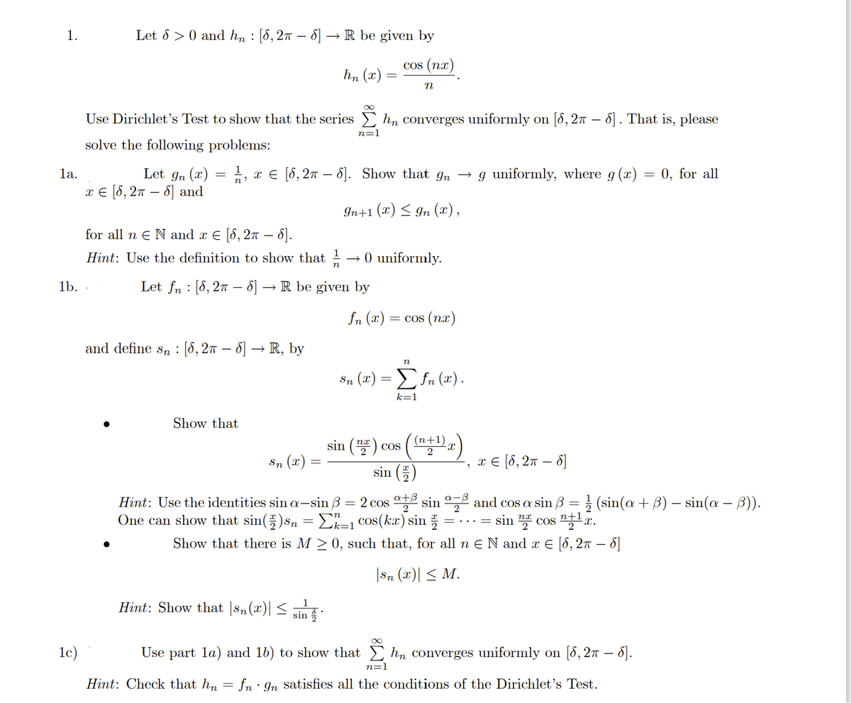 1.
Let 8 >0 and hn: [8, 2π – 8] -
1c)
1b. .
Use Dirichlet's Test to show that the series hn converges uniformly on [8, 2π – 6]. That is, please
solve the following problems:
for all n E N and x € [8, 2π – 6].
Hint: Use the definition to show that 1/1
→
1a.
Let 9n (x) = 1/1, x = [6, 2π – 6]. Show that 9n → g uniformly, where g(x) =
x € [8, 2π - 8] and
n'
=
In+1 (x) ≤ In (x),
and define sn [8, 2π – 8] → R, by
Show that
R be given by
Let fn [8, 2π8] → R be given by
hn (x)
Sn (x)
Hint: Show that |sn(x)|
Hint: Check that hn
-
n=1
sin
cos (nx)
n
0 uniformly.
Sn (x) =
fn (2) = cos (nx)
n
Σfn (x).
k=1
2
sin () cos (+¹)x)
sin (2)
Hint: Use the identities sin a-sin ß = 2 cos + sin a and cos a sin ß = 1/2 (sin(a + 3) - sin(a − 3)).
One can show that sin() sn = Σk-1 cos(kx) sin
sin cos ¹x.
Show that there is M ≥ 0, such that, for all n € N and x € [8, 2π – 8]
|Sn (x)| ≤ M.
2
x = [8, 2π - 8]
Use part la) and 16) to show that hn converges uniformly on [8, 2π – 8].
= ... =
0, for all
n=1
fn 9n satisfies all the conditions of the Dirichlet's Test.