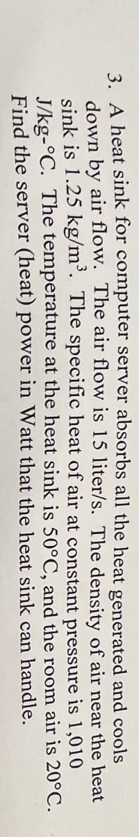 3. A heat sink for computer server absorbs all the heat generated and cools
down by air flow. The air flow is 15 liter/s. The density of air near the heat
sink is 1.25 kg/m³. The specific heat of air at constant pressure
is 1,010
and the room air is 20°C.
can handle.
J/kg-°C. The temperature at the heat sink is 50°C,
Find the server (heat) power in Watt that the heat sink