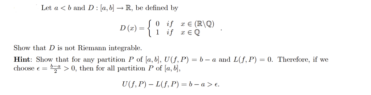 Let a < b and D : [a, b] → R, be defined by
0
if
{
if x EQ
D (x)
=
1
x = (R\Q)
Show that D is not Riemann integrable.
Hint: Show that for any partition P of [a, b], U(f, P) = b − a and L(f, P) = 0. Therefore, if we
choose € = b-a > 0, then for all partition P of [a, b],
2
U (ƒ, P) – L(ƒ, P) = b − a > €.