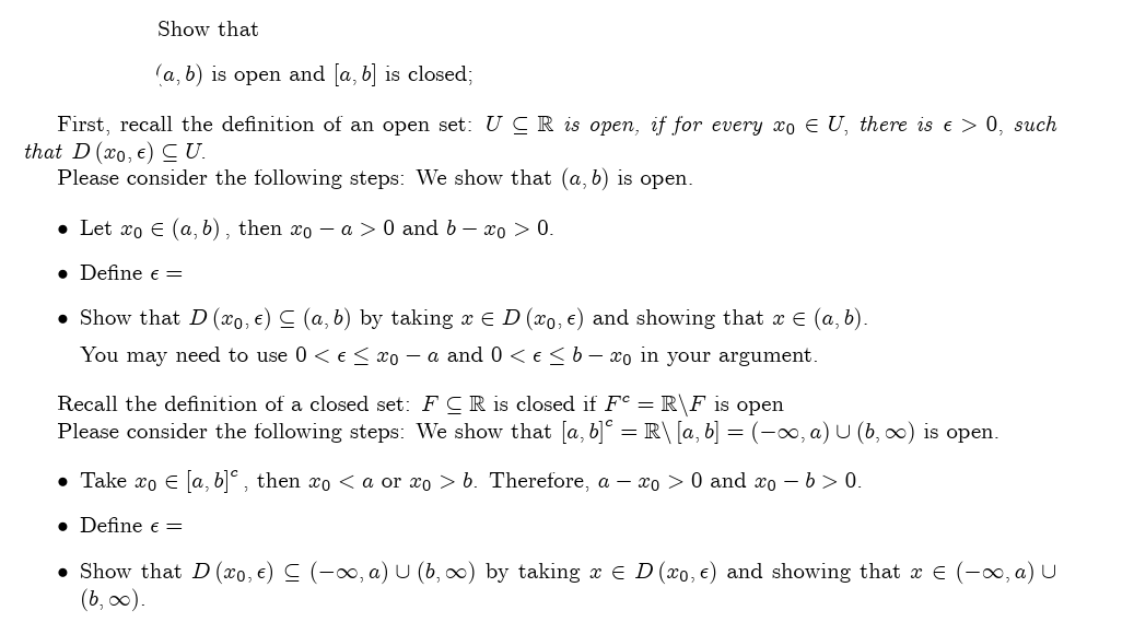 Show that
(a, b) is open and [a, b] is closed;
First, recall the definition of an open set: UCR is open, if for every xo EU, there is € > 0, such
that D (xo, e) ≤U.
Please consider the following steps: We show that (a, b) is open.
• Let xo € (a, b), then xo − a > 0 and b - xo > 0.
• Define € =
• Show that D (xo, €) ≤ (a, b) by taking x € D (xo, e) and showing that x = (a, b).
You may need to use 0 < € ≤ xo - a and 0 < € ≤ b - xo in your argument.
Recall the definition of a closed set: FCR is closed if Fe = R\F is open
Please consider the following steps: We show that [a, b]° = R\ [a, b] = (-∞, a) U (b, ∞) is open.
• Take xo € [a, b], then xo <a or xo> b. Therefore, a - xo > 0 and xo - b>0.
• Define € =
• Show that D (xo, €) ≤ (-∞, a) U (b, ∞) by taking x € D (xo, €) and showing that x = (-∞, a) U
(b, ∞).