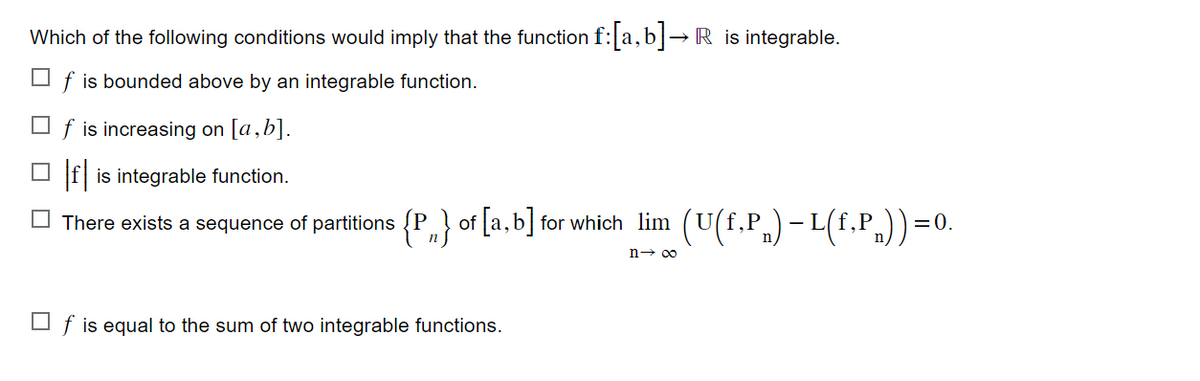 Which of the following conditions would imply that the function f: [a,b]→R is integrable.
☐f is bounded above by an integrable function.
☐f is increasing on [a,b].
□f is integrable function.
There exists a sequence of partitions {P} of [a,b] for which lim (U(f,P) - L(f,Pn))=0.
n→ ∞
☐f is equal to the sum of two integrable functions.