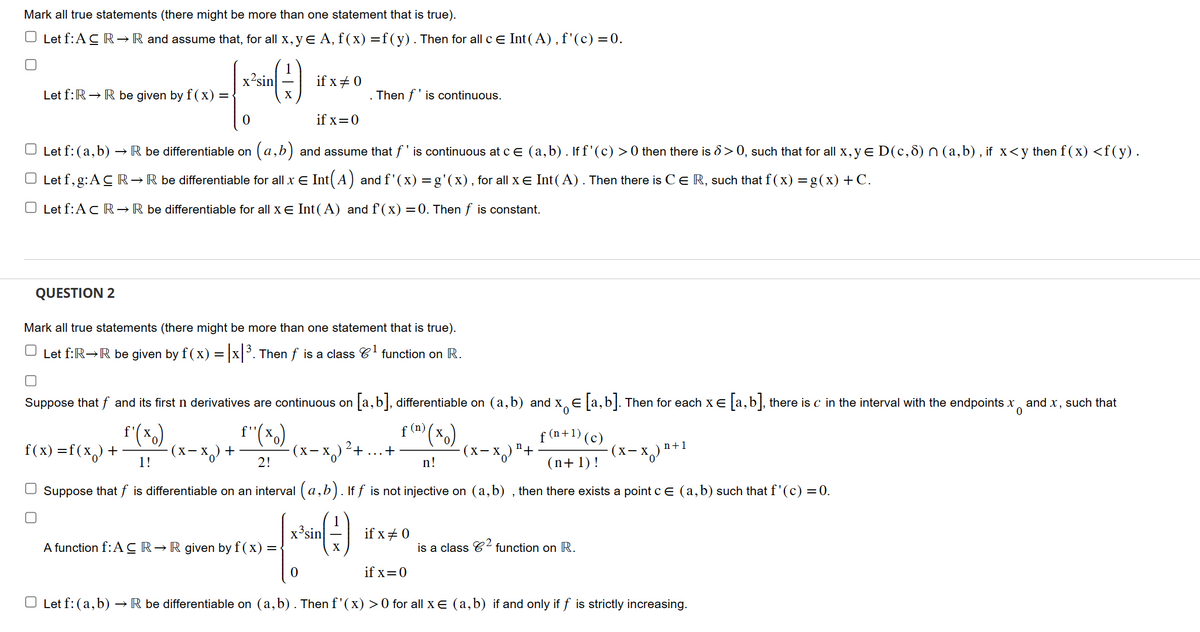 Mark all true statements (there might be more than one statement that is true).
O Let f:ACR → R and assume that, for all x, y € A, f(x) =f(y). Then for all c = Int(A), f'(c) = 0.
Let f: R→ R be given by f(x) =
QUESTION 2
f(x)=f(x) +
x-sin
(-)
0
Let f: (a, b) → R be differentiable on (a,b) and assume that f' is continuous at c € (a,b). If f'(c) > 0 then there is 8 >0, such that for all x, y € D(c, 8) n (a,b), if x<y then f(x) <f(y).
○ Let f, g: AC R→ R be differentiable for all x € Int(A) and f'(x) = g'(x), for all x € Int(A). Then there is C € R, such that f(x) = g(x) + C.
O Let f: A c R → R be differentiable for all x € Int(A) and f'(x) = 0. Then f is constant.
f'(xo)
1!
Let f: (a, b).
Mark all true statements (there might be more than one statement that is true).
1
Let f: R→R be given by f(x) = |x|³. Then f is a class 6¹ function on R.
if x # 0
0
Suppose that f and its first n derivatives are continuous on [a,b], differentiable on (a,b) and x € [a,b]. Then for each x = [a, b], there is c in the interval with the endpoints x and x, such that
0
f(n) (xo)
f(n+1) (c)
(n+1)!
(x-x₂) +
n!
Suppose that f is differentiable on an interval (a, b). If f is not injective on (a,b), then there exists a point c = (a, b) such that f'(c) = 0.
x³sin
-(-)
X
if x=0
f''(xo)
2!
A function f: AC R→ R given by f(x) = -
-x₂)
. Then f' is continuous.
(X-X)
2
+
+
if x #0
if x=0
- (x − x) ¹+
is a class ² function on R.
(X-X₂)
n+1
→ R be differentiable on (a,b). Then f'(x) > 0 for all x € (a,b) if and only if f is strictly increasing.