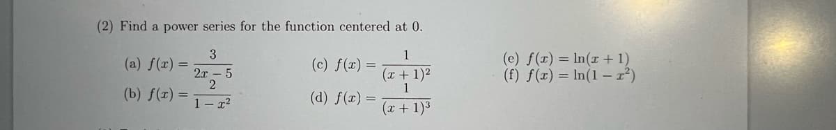 (2) Find a power series for the function centered at 0.
3
(a) f(x) =
(b) f(x) =
2x
5
2
1-²
(c) f(x) =
(d) f(x):
=
1
(x + 1)²
1
(x + 1)³
(e) f(x) = ln(x + 1)
(f) f(x) = ln(1-x²)