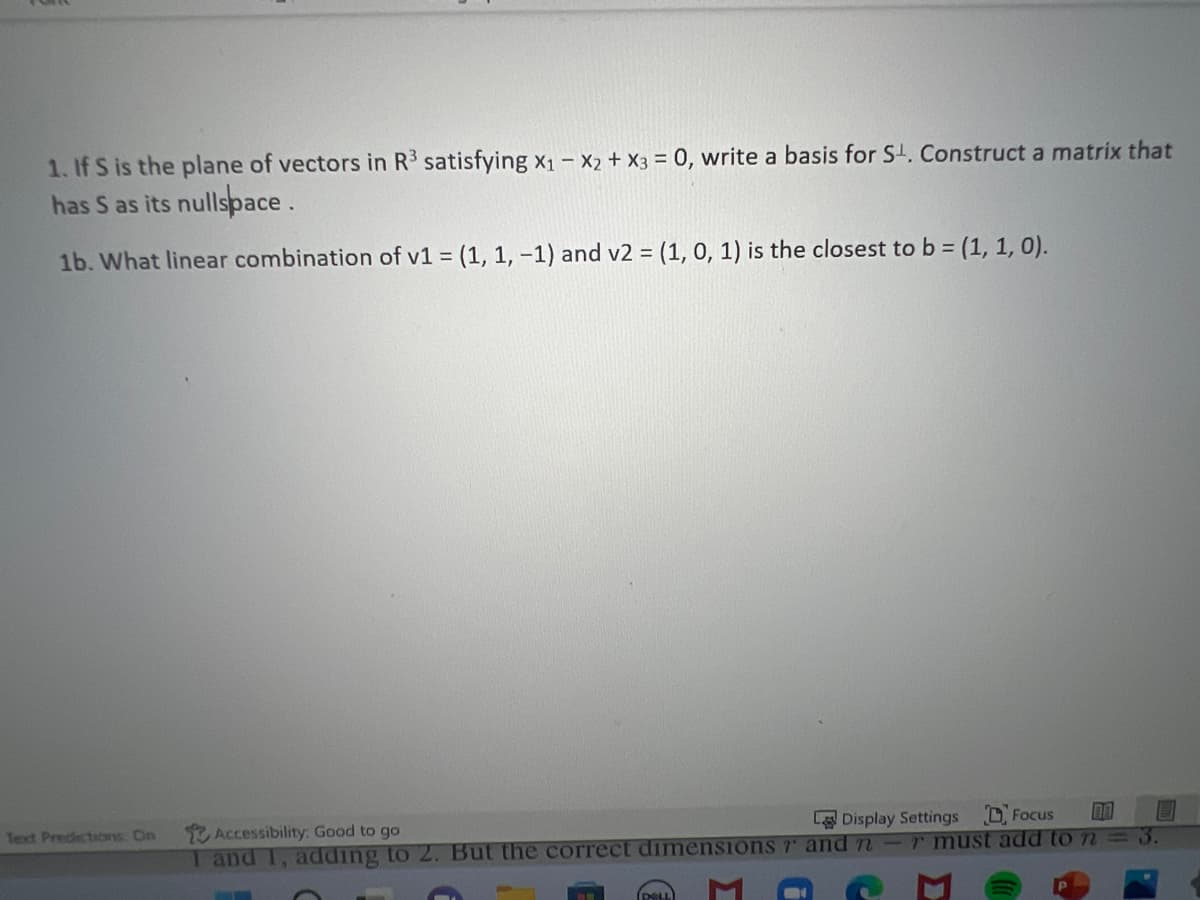 1. If S is the plane of vectors in R³ satisfying x₁ - x2 + x3 = 0, write a basis for S¹. Construct a matrix that
has S as its nullspace.
1b. What linear combination of v1 = (1, 1, -1) and v2 = (1, 0, 1) is the closest to b = (1, 1, 0).
Text Predictions: On
Accessibility: Good to go
Display Settings
Focus
DA
1 and 1, adding to 2. But the correct dimensions rand n-r must add to n
Σ
i