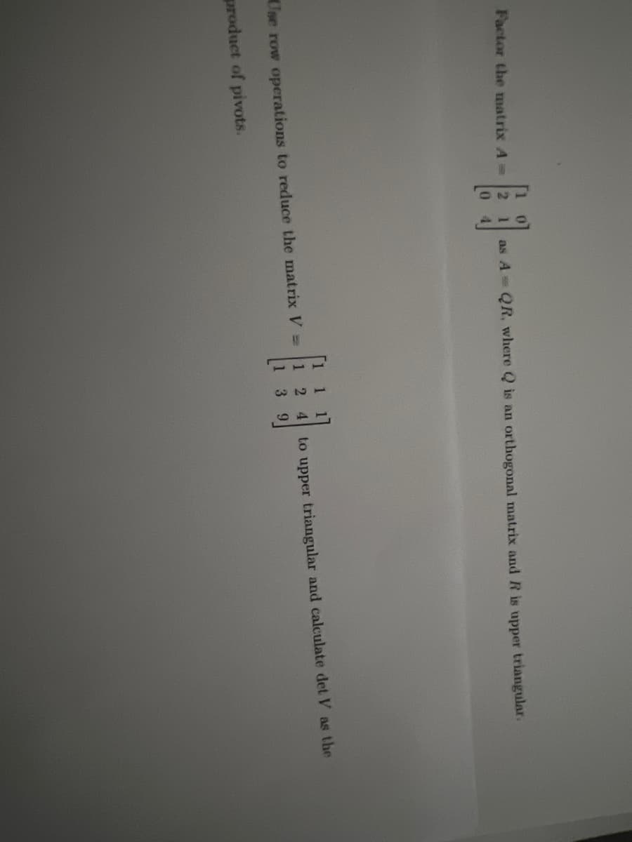 Factor the matrix A =
[
as A = QR, where Q is an orthogonal matrix and R is upper triangular.
Use row operations to reduce the matrix V =
product of pivots.
1
12
3
4
to upper triangular and calculate det V as the
9