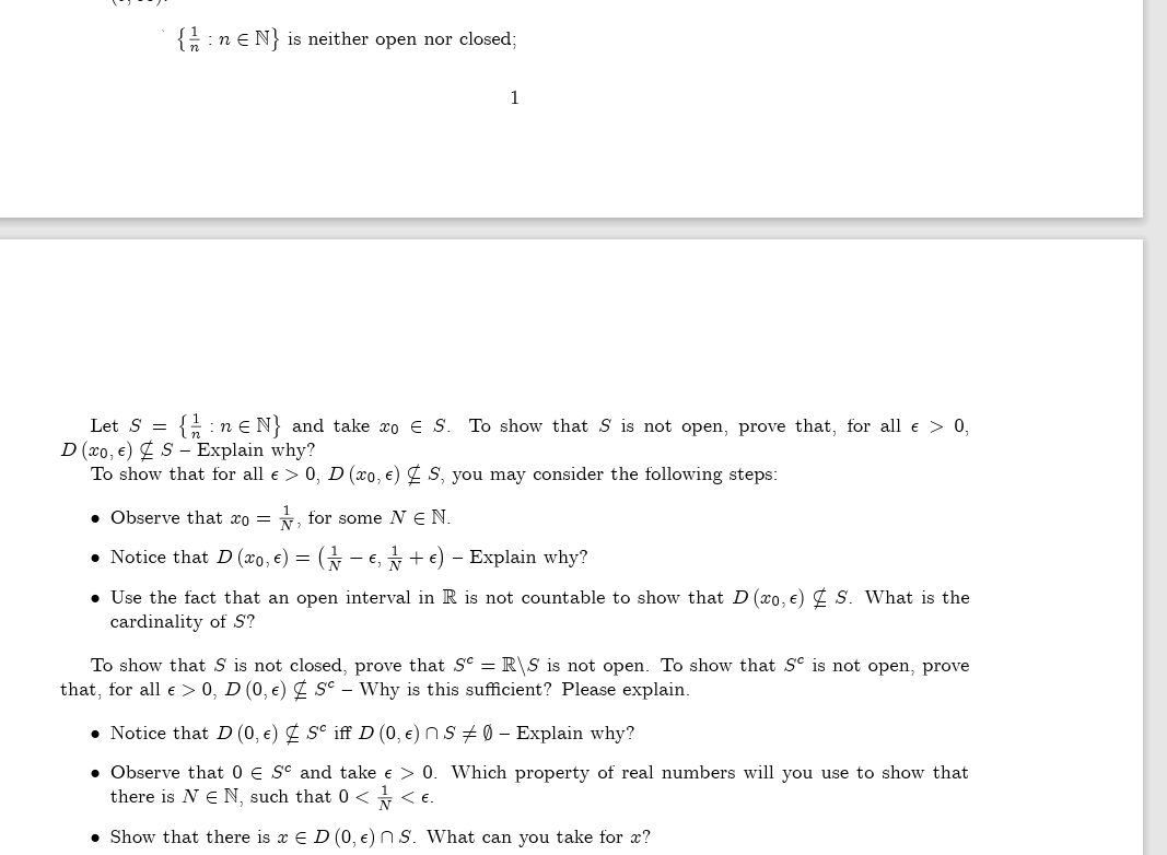 { n =N} is neither open nor closed;
1
Let S = {:n € N} and take xo € S. To show that S is not open, prove that, for all € > 0,
D (xo, €) S- Explain why?
To show that for all e > 0, D (xo, e) S, you may consider the following steps:
. Observe that co= 1, for some N € N.
• Notice that D (x0, €) = ( − €, ½ + €) - Explain why?
• Use the fact that an open interval in R is not countable to show that D (xo, e) S. What is the
cardinality of S'?
To show that S is not closed, prove that S = R\S is not open. To show that Se is not open, prove
that, for all € > 0, D (0, €) Sc - Why is this sufficient? Please explain.
• Notice that D (0, €)
Sc iff D (0, €)
• Observe that 0 € Sc and take € > 0.
there is NE N, such that 0 << €.
• Show that there is x E D (0, e) S. What can you take for x?
SØ - Explain why?
Which property of real numbers will you use to show that