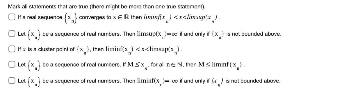 Mark all statements that are true (there might be more than one true statement).
If a real sequence {x} converges to x E R then liminf(x) <x<limsup(x) .
Let {x}
If x is a cluster point of {x}, then liminf(x) <x<limsup(x).
n
Let {x}
be a sequence of real numbers. Then limsup(x)=∞ if and only if {x} is not bounded above.
Let {x}
be a sequence of real numbers. If M ≤x, for all n € N, then M ≤ liminf(x).
n
be a sequence of real numbers. Then liminf(x)=-∞ if and only if {x} is not bounded above.
n