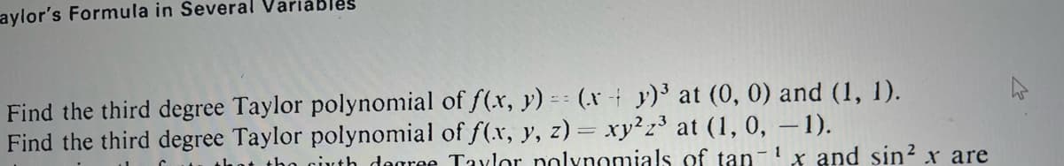 aylor's Formula in Several Variables
Find the third degree Taylor polynomial of f(x, y) = (x + y)³ at (0, 0) and (1, 1).
Find the third degree Taylor polynomial of f(x, y, z) = xy2z³ at (1, 0, − 1).
1
that the cirth degree Taylor polynomials of tan x and sin² x are