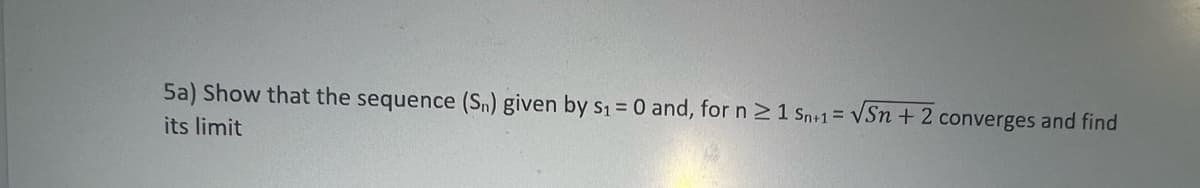 S15
5a) Show that the sequence (Sn) given by S₁ = 0 and, for n ≥ 1 Sn+1 = √Sn + 2 converges and find
its limit