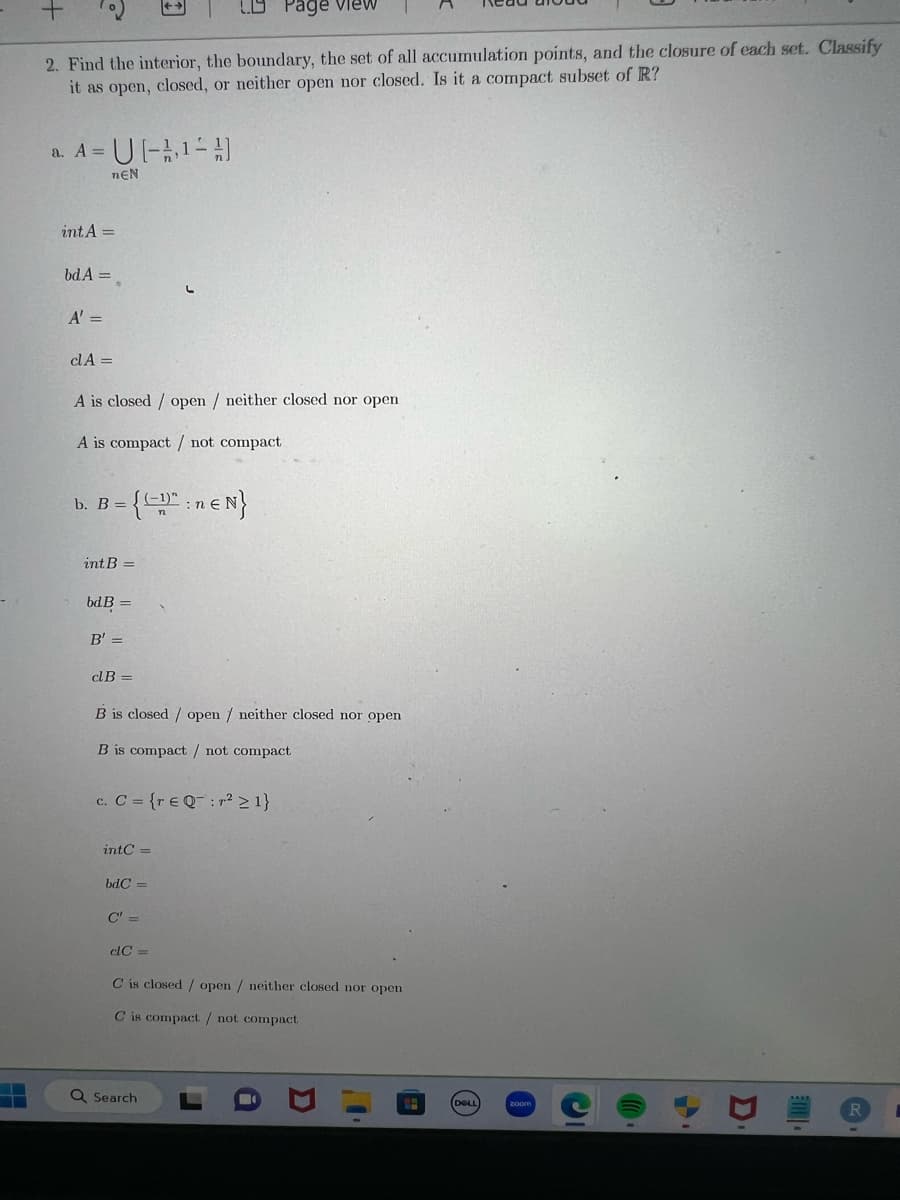 2. Find the interior, the boundary, the set of all accumulation points, and the closure of each set. Classify
it as open, closed, or neither open nor closed. Is it a compact subset of R?
= U[-¹-A]
nEN
a. A =
intA=
bd A =
A' =
clA =
A is closed / open / neither closed nor open
A is compact / not compact
= {(-1)":ne N}
b. B =
int B =
bd B =
B' =
dB =
B is closed / open / neither closed nor open
B is compact / not compact
c. C = {re Q:r² ≥ 1}
intC=
bdC=
Page View
C" =
clC=
C is closed / open / neither closed nor open
C is compact / not compact
Q Search
C
Co
D