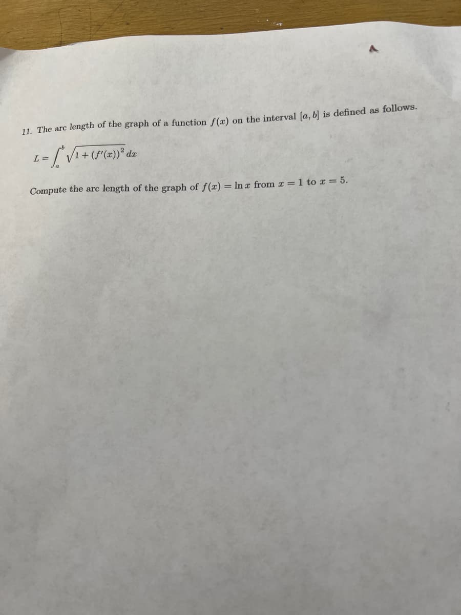 11. The arc length of the graph of a function f(x) on the interval [a, b] is defined as follows.
L =
=[^ √ ₁ + (f'(x)) ² dx
Compute the arc length of the graph of f(x) = ln x from x = 1 to x = 5.