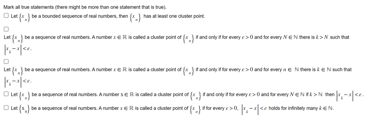 Mark all true statements (there might be more than one statement that is true).
be a bounded sequence of real numbers, then [x has at least one cluster point.
{x}
Let {x
Let {x} be a sequence of real numbers. A number x ER is called a cluster point of {x} if and only if for every &> 0 and for every NEN there is k > N such that
Let [x be a sequence of real numbers. A number x ER is called a cluster point of [x if and only if for every & > 0 and for every n E N there is k € N such that
|x₂-x | < e.
Let Sx
Let X
be a sequence of real numbers. A number x E R is called a cluster point of [x
n
be a sequence of real numbers. A number x E R is called a cluster point of [x
if and only if for every > > 0 and for every N E N if k > N then
if for every
¹|x₁ - x| <e.
E> >0, TK
k
-x<& holds for infinitely many k E N.