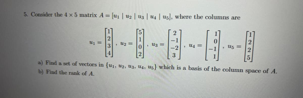 5. Consider the 4 x 5 matrix A = [u₁ | U2 | U3 | U4 | U5], where the columns are
U1 =
42 =
3
1
0
, uz =
2
-1
-2
3
, U4 =
0
, U5 =
124
a) Find a set of vectors in {u1, U2, U3, U4, u5} which is a basis of the column space of A.
b) Find the rank of A.