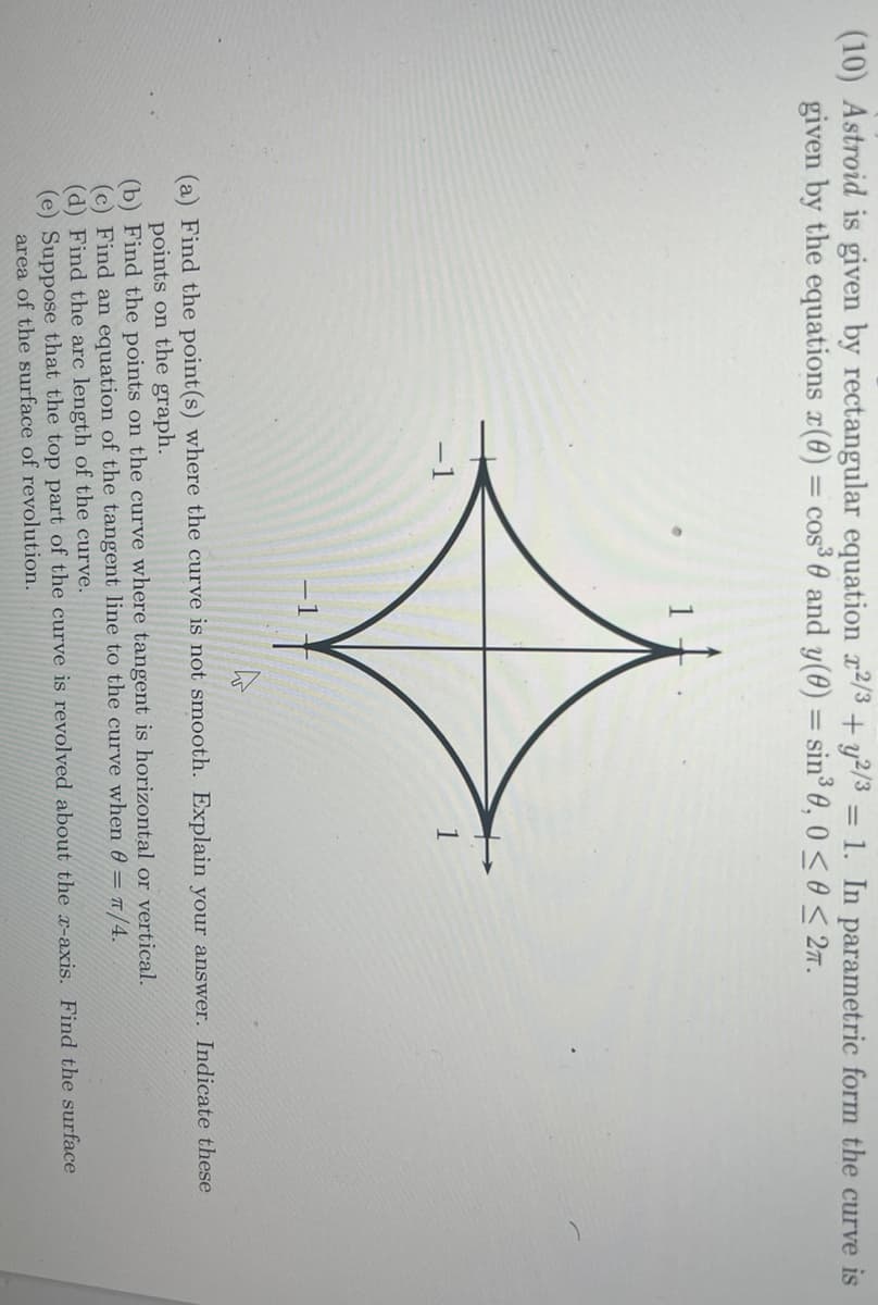 (10) Astroid is given by rectangular equation x2/3 + y2/3 = 1. In parametric form the curve is
given by the equations (0) = cos³ 0 and y(0) = sin³ 0, 0≤0 ≤ 2.
-1
(a) Find the point (s) where the curve is not smooth. Explain your answer. Indicate these
points on the graph.
(b) Find the points on the curve where tangent is horizontal or vertical.
(c) Find an equation of the tangent line to the curve when 0 = π/4.
(d) Find the arc length of the curve.
(e) Suppose that the top part of the curve is revolved about the x-axis. Find the surface
area of the surface of revolution.