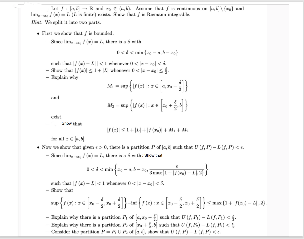 Let f [a, b] R and ro € (a, b). Assume that f is continuous on [a, b]\{o} and
limx→xo f (x) = L (L is finite) exists. Show that f is Riemann integrable.
Hint: We split it into two parts.
• First we show that f is bounded.
Since limx→ro f (x) = L, there is a d with
0 < 8 < min {xo-a, b-ro}
such that f (x) - L|| < 1 whenever 0 < x-xo| <d.
Show that f(x)| ≤ 1+|L| whenever 0 < x − xo| ≤ 1/2.
- Explain why
and
exist.
Show that
sup
{ƒ(x) = x €
M₁ = sup
p{\ƒ (x) \: x € [ª,‚ x₁ − ² ] }
xo-
for all x € [a, b].
• Now we show that given € > 0, there is a partition P of [a, b] such that U (f, P) – L (ƒ, P) < €.
- Since limx→xo f (x) = L, there is a d with: Show that
M₂ = sup
•{\ƒ (2)| : 2 € [x₁ + 2/₂ b]}
f
xo
: xx0
|ƒ (x)| ≤ 1 + |L| + |ƒ (xo)| + M₁ + M₂
0 < 6 < mino-
¹ {²₁ - α
8
10-₁10 +
such that f (x) - L| < 1 whenever 0 < x-xo|< 8.
Show that
a, b.
- x0,
-]}-inf {1 (2)
-inf f (x): x xo
1 € TO
€
3 max{1+ f(xo).
2) — 4₁, 2}}
L,
8
xo +
1}
<max {1+ f(xo) — L\,2}.
Explain why there is a partition P₁ of [a, xo] such that U (f, P₁) — L (ƒ, P₁) < §.
- Explain why there is a partition P₂ of [xo+ ,b] such that U (ƒ, P₂) — L (ƒ, P₂) < §.
Consider the partition P = P₁UP₂ of [a, b], show that U (f, P) – L (ƒ, P) < €.