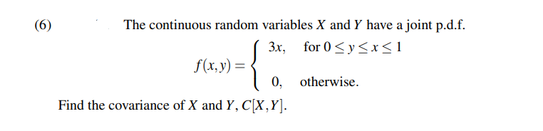 (6)
The continuous random variables X and Y have a joint p.d.f.
3x, for 0 ≤ y ≤x≤1
{
otherwise.
Find the covariance of X and Y, C[X,Y].
f(x, y) =
0,