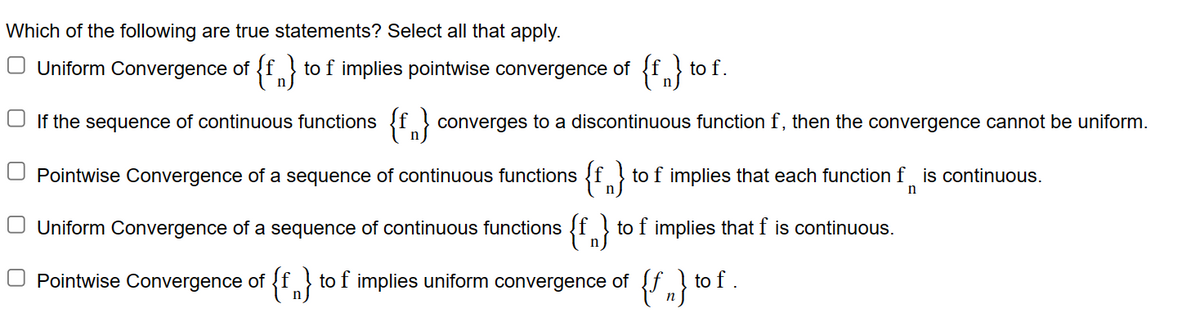 Which of the following are true statements? Select all that apply.
□ Uniform Convergence of {f} to f implies pointwise convergence of {f} to f.
If the sequence of continuous functions {f} converges to a discontinuous function f, then the convergence cannot be uniform.
Pointwise Convergence of a sequence of continuous functions {f} to f implies that each function f is continuous.
n}
n
Uniform Convergence of a sequence of continuous functions {f} to f implies that f is continuous.
Pointwise Convergence of {f} to f implies uniform convergence of {f} to f.