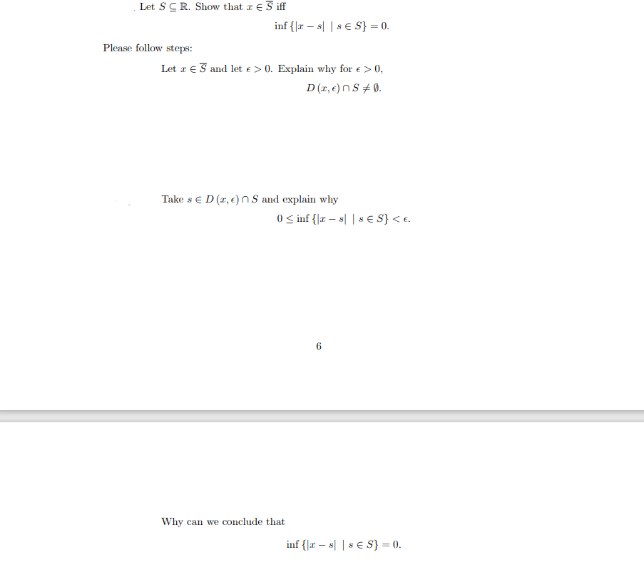 Let S CR. Show that Siff
Please follow steps:
inf {|rs| s € S} = 0.
Let S and let e > 0. Explain why for € > 0,
D(x, €) ns +0.
Take s E D (x, €) nS and explain why
0 ≤ inf {|rs| | 8 € S} < €.
-
Why can we conclude that
inf {|xs| 8 € S} = 0.