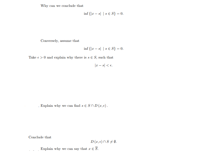 Why can we conclude that
Conversely, assume that
inf {|rs|s € S} = 0.
inf {|rs|s € S} = 0.
Take € > 0 and explain why there is s ES, such that
|xs| < €.
Conclude that
Explain why we can find s € SnD (™, €).
D(x, €) ns 0.
Explain why we can say that ze S.